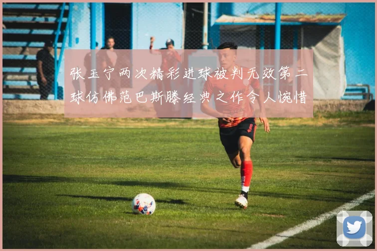张玉宁两次精彩进球被判无效第二球仿佛范巴斯滕经典之作令人惋惜