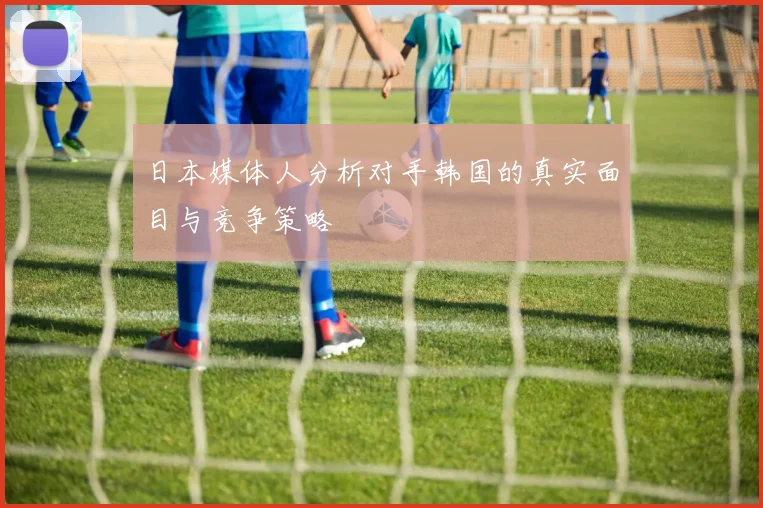 日本媒体人分析对手韩国的真实面目与竞争策略