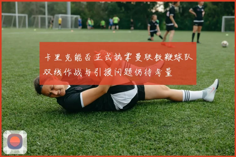卡里克能否正式执掌曼联教鞭球队双线作战与引援问题仍待考量
