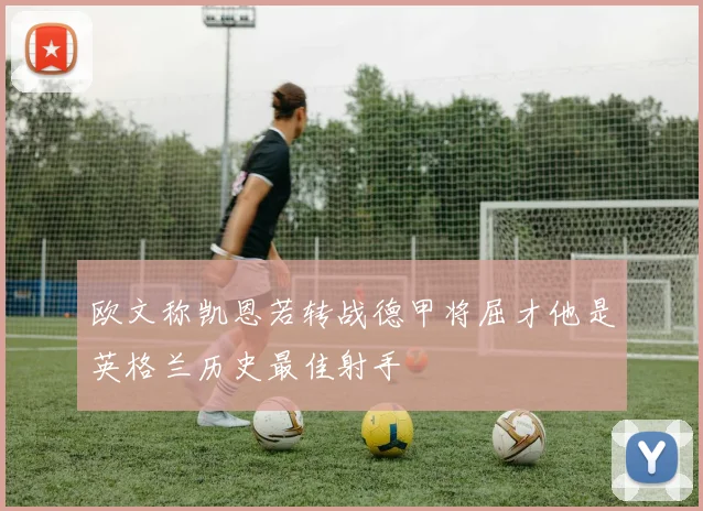 欧文称凯恩若转战德甲将屈才他是英格兰历史最佳射手