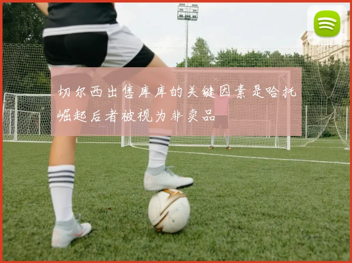 切尔西出售库库的关键因素是哈托崛起后者被视为非卖品