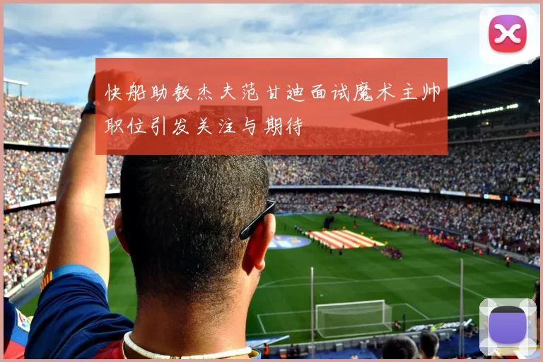 快船助教杰夫范甘迪面试魔术主帅职位引发关注与期待
