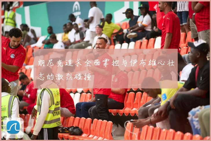 朗尼克追求全面掌控与伊布雄心壮志的激烈碰撞