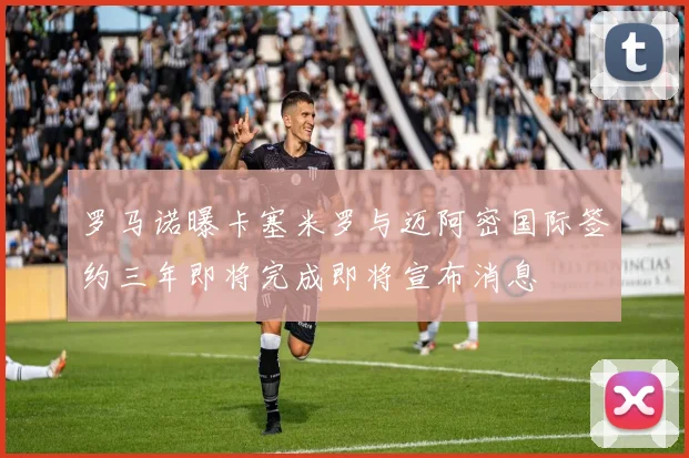 罗马诺曝卡塞米罗与迈阿密国际签约三年即将完成即将宣布消息