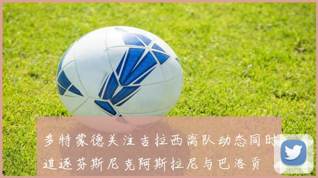 多特蒙德关注吉拉西离队动态同时追逐芬斯尼克阿斯拉尼与巴洛贡