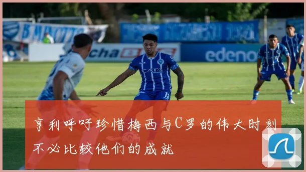 亨利呼吁珍惜梅西与C罗的伟大时刻不必比较他们的成就