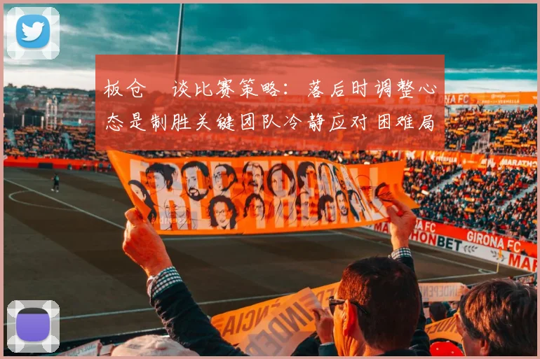 板仓滉谈比赛策略：落后时调整心态是制胜关键团队冷静应对困难局面
