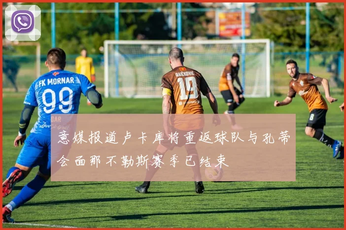 意媒报道卢卡库将重返球队与孔蒂会面那不勒斯赛季已结束