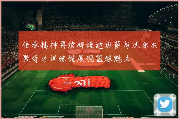 传承精神再续辉煌迪班萨与沃尔共聚奇才训练馆展现篮球魅力