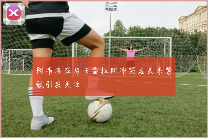 阿韦洛亚与卡雷拉斯冲突后关系紧张引发关注