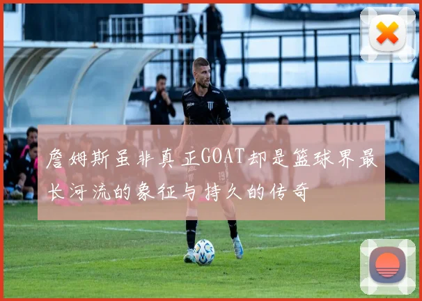 詹姆斯虽非真正GOAT却是篮球界最长河流的象征与持久的传奇