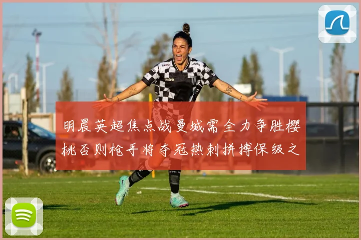 明晨英超焦点战曼城需全力争胜樱桃否则枪手将夺冠热刺拼搏保级之路