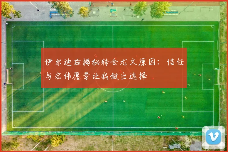 伊尔迪兹揭秘转会尤文原因：信任与宏伟愿景让我做出选择