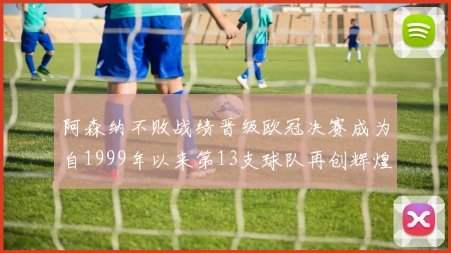 阿森纳不败战绩晋级欧冠决赛成为自1999年以来第13支球队再创辉煌