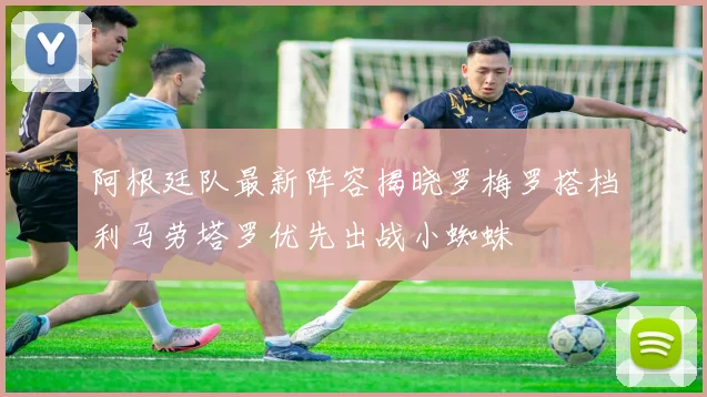 阿根廷队最新阵容揭晓罗梅罗搭档利马劳塔罗优先出战小蜘蛛