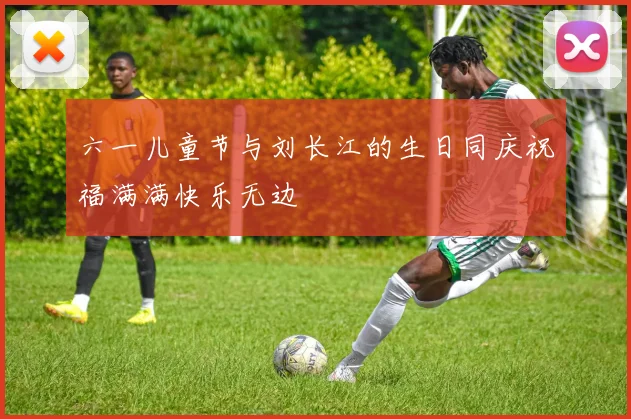 六一儿童节与刘长江的生日同庆祝福满满快乐无边