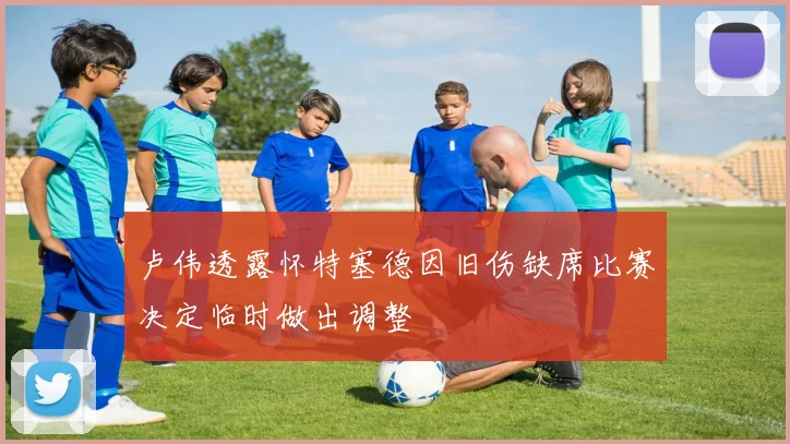 卢伟透露怀特塞德因旧伤缺席比赛决定临时做出调整