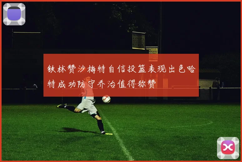 铁林赞沙梅特自信投篮表现出色哈特成功防守乔治值得称赞