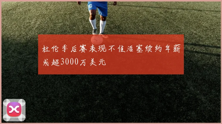 杜伦季后赛表现不佳活塞续约年薪或超3000万美元