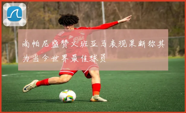 尚帕尼盛赞文班亚马表现果断称其为当今世界最佳球员