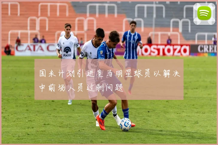 国米计划引进皇马明星球员以解决中前场人员过剩问题
